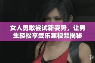 女人勇敢尝试新姿势，让男生轻松享受乐趣视频揭秘