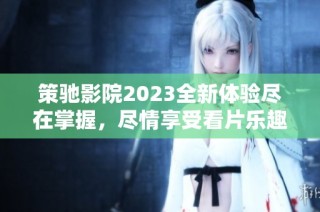 策驰影院2023全新体验尽在掌握，尽情享受看片乐趣新感受