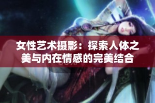 女性艺术摄影：探索人体之美与内在情感的完美结合