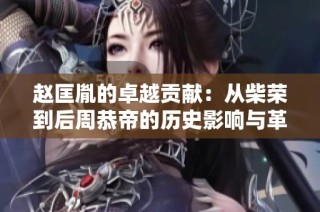 赵匡胤的卓越贡献：从柴荣到后周恭帝的历史影响与革新探析