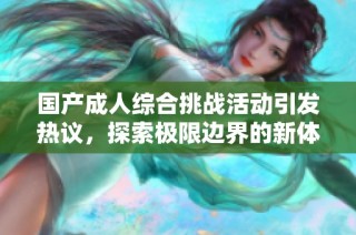 国产成人综合挑战活动引发热议，探索极限边界的新体验