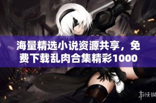 海量精选小说资源共享，免费下载乱肉合集精彩1000篇
