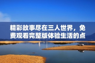 精彩故事尽在三人世界，免费观看完整版体验生活的点滴