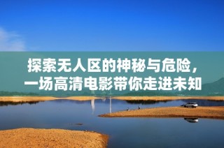 探索无人区的神秘与危险，一场高清电影带你走进未知世界