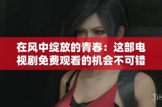 在风中绽放的青春：这部电视剧免费观看的机会不可错过