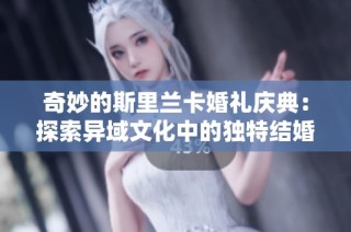 奇妙的斯里兰卡婚礼庆典：探索异域文化中的独特结婚习俗与浪漫盛宴