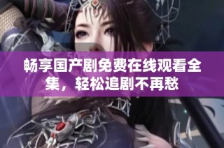 畅享国产剧免费在线观看全集，轻松追剧不再愁