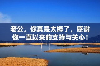 老公，你真是太棒了，感谢你一直以来的支持与关心！
