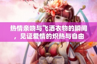 热情亲吻与飞洒衣物的瞬间，见证爱情的炽热与自由