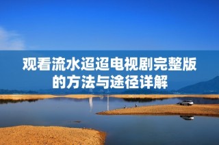 观看流水迢迢电视剧完整版的方法与途径详解