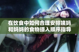 在饮食中如何合理安排姨妈和妈妈的食物摄入顺序指导建议