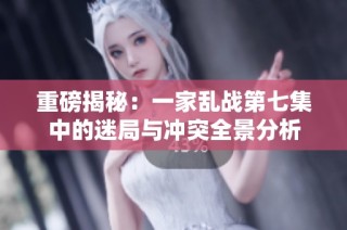 重磅揭秘：一家乱战第七集中的迷局与冲突全景分析