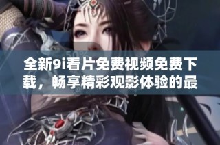 全新9i看片免费视频免费下载，畅享精彩观影体验的最佳选择