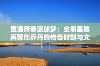 重温青春篮球梦：全明星赛再聚焦乔丹的传奇时刻与文化记忆