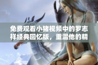 免费观看小猪视频中的罗志祥经典回忆版，重温他的精彩瞬间