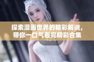 探索漫画世界的精彩解说，带你一口气看完精彩合集