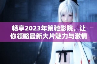 畅享2023年策驰影院，让你领略最新大片魅力与激情