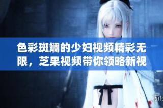 色彩斑斓的少妇视频精彩无限，芝果视频带你领略新视界