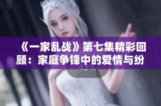 《一家乱战》第七集精彩回顾：家庭争锋中的爱情与纷争交织