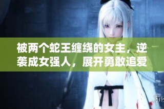 被两个蛇王缠绕的女主，逆袭成女强人，展开勇敢追爱的冒险之旅