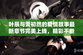 叶辰与萧初然的爱情故事最新章节完美上线，精彩不断！