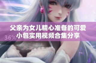 父亲为女儿精心准备的可爱小包实用视频合集分享