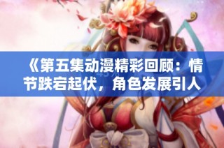 《第五集动漫精彩回顾：情节跌宕起伏，角色发展引人入胜》