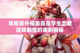 早报意外相亲竟是学生恋爱逆转剧情的爽剧揭秘