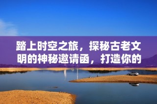 踏上时空之旅，探秘古老文明的神秘邀请函，打造你的奇幻冒险经历