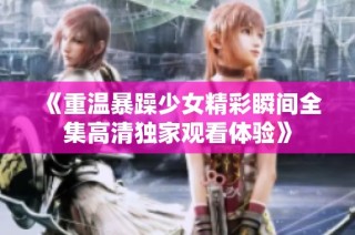 《重温暴躁少女精彩瞬间全集高清独家观看体验》