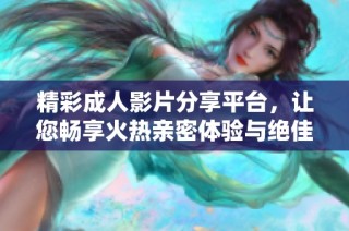 精彩成人影片分享平台，让您畅享火热亲密体验与绝佳视觉盛宴