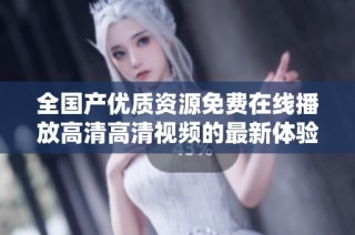 全国产优质资源免费在线播放高清高清视频的最新体验分享