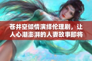 苍井空倾情演绎伦理剧，让人心潮澎湃的人妻故事即将上演