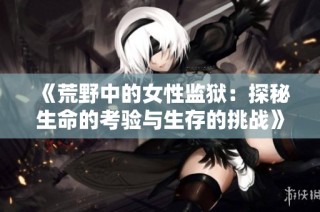《荒野中的女性监狱：探秘生命的考验与生存的挑战》