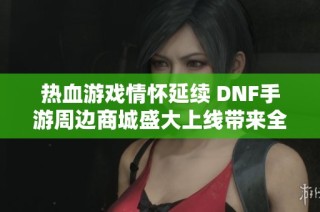 热血游戏情怀延续 DNF手游周边商城盛大上线带来全新体验