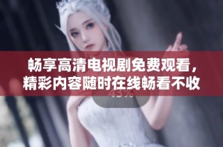 畅享高清电视剧免费观看，精彩内容随时在线畅看不收费