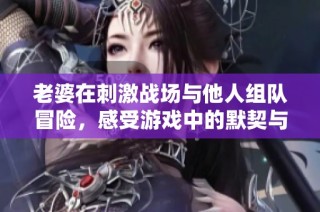 老婆在刺激战场与他人组队冒险，感受游戏中的默契与乐趣