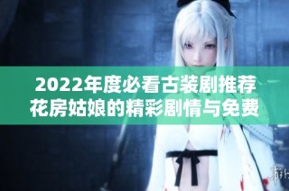 2022年度必看古装剧推荐花房姑娘的精彩剧情与免费观看方式