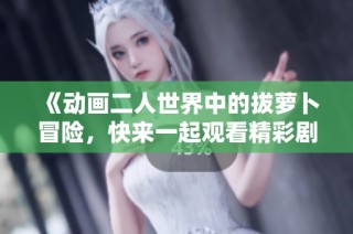 《动画二人世界中的拔萝卜冒险，快来一起观看精彩剧情吧》