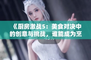 《厨房激战5：美食对决中的创意与挑战，谁能成为烹饪之王》