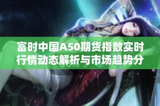 富时中国A50期货指数实时行情动态解析与市场趋势分析