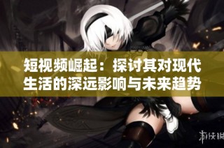 短视频崛起：探讨其对现代生活的深远影响与未来趋势
