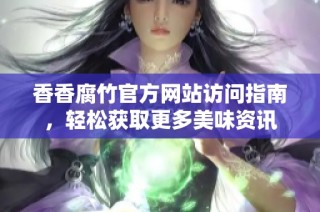 香香腐竹官方网站访问指南，轻松获取更多美味资讯