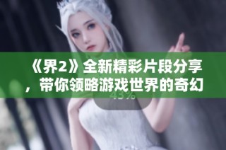 《界2》全新精彩片段分享，带你领略游戏世界的奇幻魅力与冒险体验