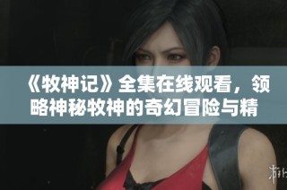 《牧神记》全集在线观看，领略神秘牧神的奇幻冒险与精彩人生