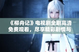 《柳舟记》电视剧全剧高清免费观看，尽享精彩剧情与角色魅力