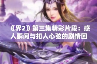 《界2》第三集精彩片段：感人瞬间与扣人心弦的剧情回顾