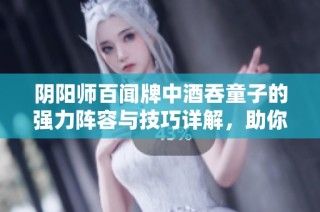 阴阳师百闻牌中酒吞童子的强力阵容与技巧详解，助你轻松掌握玩法策略