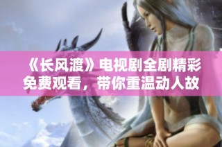 《长风渡》电视剧全剧精彩免费观看，带你重温动人故事与青春岁月