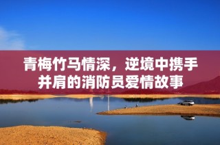 青梅竹马情深，逆境中携手并肩的消防员爱情故事